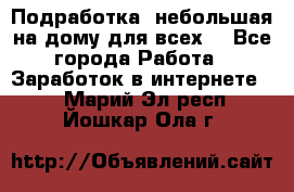 Подработка- небольшая на дому для всех. - Все города Работа » Заработок в интернете   . Марий Эл респ.,Йошкар-Ола г.